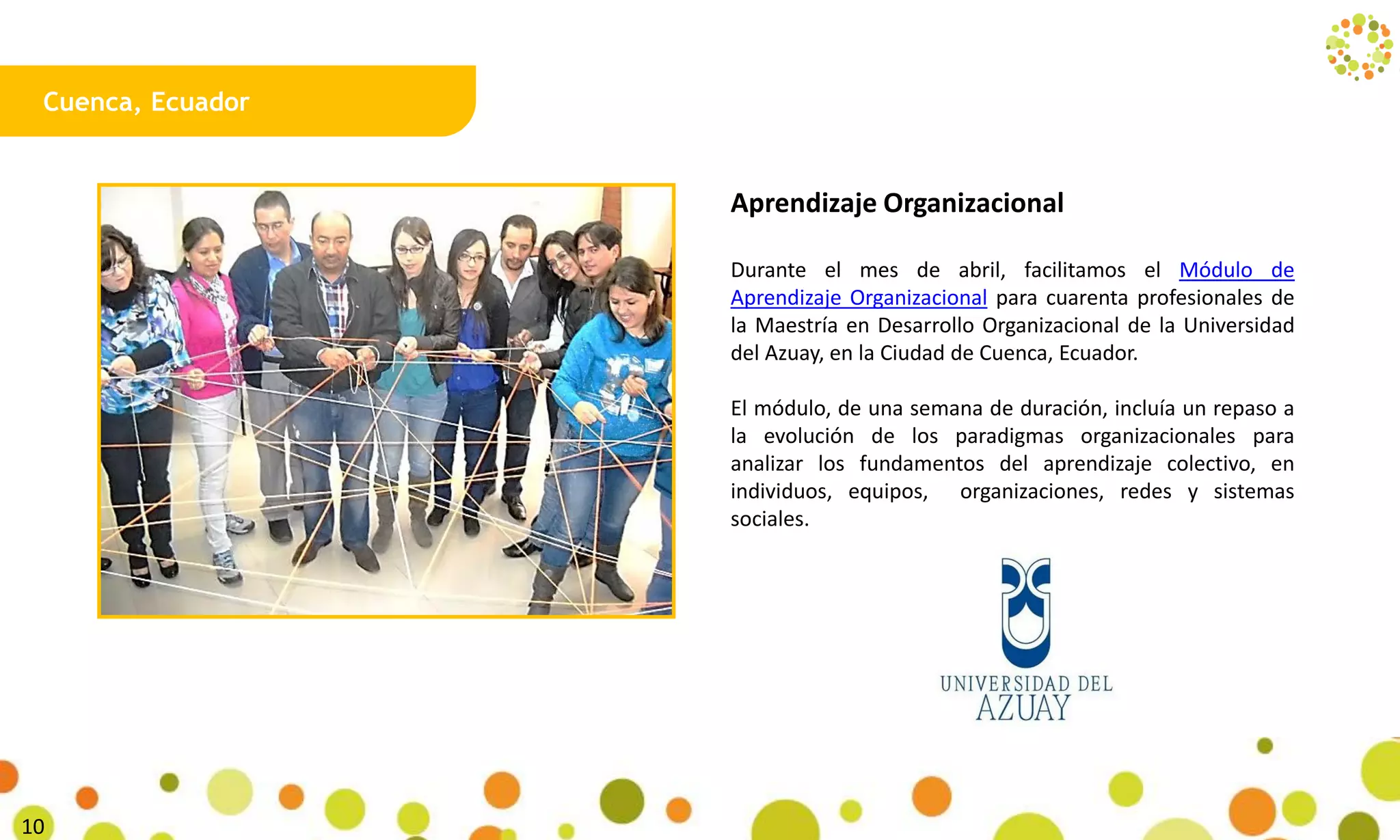 Cuenca, Ecuador
Aprendizaje Organizacional
Durante el mes de abril, facilitamos el Módulo de
Aprendizaje Organizacional para cuarenta profesionales de
la Maestría en Desarrollo Organizacional de la Universidad
del Azuay, en la Ciudad de Cuenca, Ecuador.
El módulo, de una semana de duración, incluía un repaso a
la evolución de los paradigmas organizacionales para
analizar los fundamentos del aprendizaje colectivo, en
individuos, equipos, organizaciones, redes y sistemas
sociales.
28
 