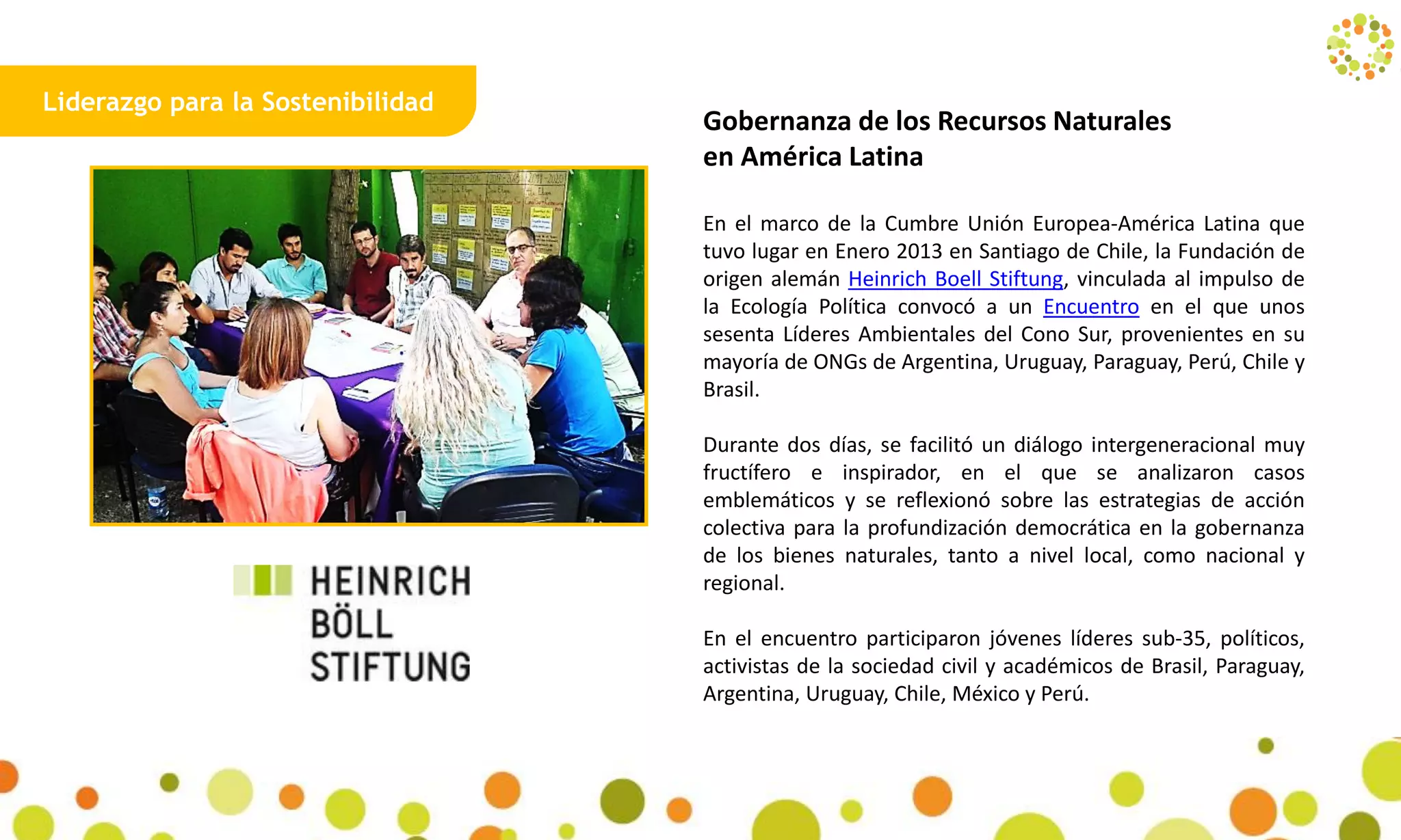 Liderazgo para la Sostenibilidad
Gobernanza de los Recursos Naturales
en América Latina
En el marco de la Cumbre Unión Europea-América Latina que
tuvo lugar en Enero 2013 en Santiago de Chile, la Fundación de
origen alemán Heinrich Boell Stiftung, vinculada al impulso de
la Ecología Política convocó a un Encuentro en el que unos
sesenta Líderes Ambientales del Cono Sur, provenientes en su
mayoría de ONGs de Argentina, Uruguay, Paraguay, Perú, Chile y
Brasil.
Durante dos días, se facilitó un diálogo intergeneracional muy
fructífero e inspirador, en el que se analizaron casos
emblemáticos y se reflexionó sobre las estrategias de acción
colectiva para la profundización democrática en la gobernanza
de los bienes naturales, tanto a nivel local, como nacional y
regional.
En el encuentro participaron jóvenes líderes sub-35, políticos,
activistas de la sociedad civil y académicos de Brasil, Paraguay,
Argentina, Uruguay, Chile, México y Perú.
5
 
