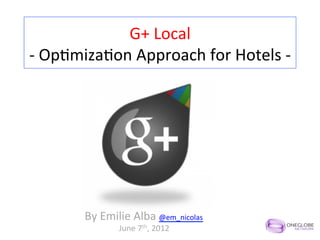 G+	
  Local	
  
-­‐	
  Op,miza,on	
  Approach	
  for	
  Hotels	
  -­‐	
  




           By	
  Emilie	
  Alba	
  @em_nicolas	
  
                      June	
  7th,	
  2012	
  
 
