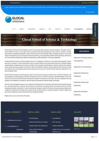 Glocal School of Science & Technology is a part of young and vibrant Glocal University situated in the western part of
Uttar Pradesh. We have a very clear vision to produce world class graduates who are creative, confident, socially
responsible and globally employable. Glocal School of Science & Technology offers six degree programs covering all
areas of Engineering such as Computer Science Engineering, Civil Engineering, Mechanical Engineering, Electronics
and Communication Engineering, Petroleum Engineering as well as Bachelor of Computer Application.
At Glocal School of Science & Technology we focus on ‘knowledge’ and ‘learning’. For that we have adopted a holistic
approach to student’s overall development and we impart program and project based learning to facilitate deeper
understanding of engineering and science concepts. We encourage multi­disciplinary teaching, learning and research
which provide enriching academic environment. We are committed to develop a strong research culture among our staff
and students. We are developing world class infrastructure and we aim to attract the best staff and students from our
local and global world.
Glocal School of Science & Technology provides nurturing and caring environment for all its staff and students. We
encourage free and fare dialogue and open discussions to enrich our school’s activities. Internationalization is the core
activity of the school and we welcome international students from all parts of the world. We aim to establish twinning
programs, joint degrees, joint research, staff and student exchange with reputed foreign Universities.
We wish to provide global exposure to our students by sending them for internships and study abroad program through
our international partners’ network. Glocal School of Science & Technology will strive to become one of the best
engineering education destination in India, we will provide incubation center for innovation and giving young entrepreneurs
a platform to experiment new ideas and succeed. We do not discriminate on the basis of gender, culture or religion and
we provide a safe and secure environment for all our staff and students.
Please visit us on your next visit in the region.
DEPARTMENTS
Department of Computer Science
and Engineering
Department of Civil Engineering
Department of Electronics
Engineering
Department of Mechanical
Engineering
Department of Petroleum
Engineering
GLOCAL UNIVERSITY
 info@theglocaluniversity.in
 +91­9258058043
,
+91­
8192004293
 Delhi­Yamunotri Marg
(State Highway 57),
Mirzapur Pole,
USEFUL LINKS
 ANTI­RAGGING
 ENGLISH SPEAKING CLASSES
 WORK DONE FOR COMMUNITY
 DISCLAIMER/TERMS &
CONDITIONS
 NEWS & UPDATES
 CAREERS
QUICK LINKS
 PLACEMENTS
 WHY GLOCAL
 VISION & MISSION
 COMMITTEES FOR ACADEMIC
YEAR 2014­15
 COMMITTEE AGAINST SEXUAL
HARASSMENT
GALLERY
View more 
SOCIAL CONNECT
Glocal School of Science & Technology
PH.D. Admis
Career | Academic Council | Academic Advisory Board | Industry Advisory Board | International Students | Students Corner | Recognition & Approvals | Visitors
 +91 8192004293
Announcement | Admission for MBA 2016 – 18
ACADEMICS |HOME | ABOUT | CAMPUS | GAT | FACULTY | CONTACT | PLACEMENTS | APPLY NOW
Generated with www.html-to-pdf.net Page 1 / 2
 
