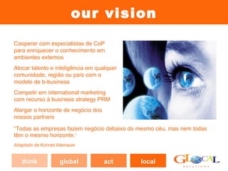 our vision
Cooperar com especialistas de CoP
para enriquecer o conhecimento em
ambientes externos
Alocar talento e inteligência em qualquer
comunidade, região ou país com o
modelo de b-business
Competir em international marketing
com recurso à business strategy PRM
Alargar o horizonte de negócio dos
nossos partners

“Todas as empresas fazem negócio debaixo do mesmo céu, mas nem todas
têm o mesmo horizonte.”
Adaptado de Konrad Adenauer


   think            global           act    local
 