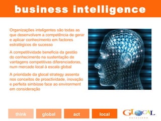 business intelligence
Organizações inteligentes são todas as
que desenvolvem a competência de gerar
e aplicar conhecimento em factores
estratégicos de sucesso
                                            (2)          (3)
A competitividade beneficia da gestão
do conhecimento na sustentação de
vantagens competitivas diferenciadoras,
num mercado local à escala global
A prioridade da glocal strategy assenta            (1)
nos conceitos de proactividade, inovação
e perfeita simbiose face ao environment
em consideração




   think         global           act      local
 