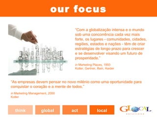 our focus
                                 “Com a globalização intensa e o mundo
                                 sob uma concorrência cada vez mais
                                 forte, os lugares - comunidades, cidades,
                                 regiões, estados e nações - têm de criar
                                 estratégias de longo prazo para crescer
                                 e se desenvolver visando um futuro de
                                 prosperidade.”
                                 in Marketing Places, 1993
                                 Kotler, Gertner, Rein, Haider



“As empresas devem pensar no novo milénio como uma oportunidade para
conquistar o coração e a mente de todos.”
in Marketing Management, 2000
Kotler



  think             global      act              local
 