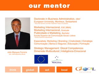 our mentor
                                         Doctorate in Business Administration, DBA*
                                         European University, Montreux, Switzerland
                                         * Study Plan Seminars concluded; Dissertation Thesys not presented


                                         Marketing Internacional, MBA [ESE]*
                                         Marketing Internacional, Graduate
                                         Publicidade e Marketing, Bachelor
                                         Escola Superior de Comunicação Social, Lisboa
                                         * Estudos Superiores Especializados


                                         Especialista: Marketing | Branding | Criatividade | Estratégia
                                         Comunicação | Banca e Seguros | Educação | Formação

                                         Strategic Management: Glocal Competences
João Marques Ferreira                    Dimensão Multicultural | Inteligência Emocional
 ceo, chief executive oficcer




  think                         global                        act                            local
 