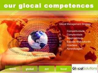 our glocal competences

                        Glocal Management Strategy

                        I.       Competitividade
                        II.      Complexidade
                        III.     Adaptabilidade
                        IV.      Equipas Multiculturais
                        V.       Incerteza
                        VI.      Aprendizagem




 think   global   act    local
 