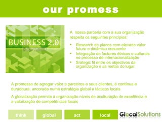 our promess

                                A nossa parceria com a sua organização
                                respeita os seguintes princípios:
                                   Research de places com elevado valor
                                    futuro e dinâmica crescente
                                   Integração de factores étnicos e culturais
                                    no processo de internacionalização
                                   Srategic fit entre os objectivos da
                                    organização e as metas do lugar



A promessa de agregar valor a parceiros e seus clientes, é contínua e
duradoura, ancorada numa estratégia global e tácticas locais
A glocalização permite à organização níveis de aculturação de excelência e
a valorização de competências locais


  think          global             act          local
 