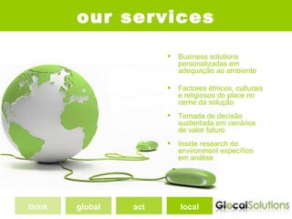 our services

                          Business solutions
                           personalizadas em
                           adequação ao ambiente

                          Factores étnicos, culturais
                           e religiosos do place no
                           cerne da solução
                          Tomada de decisão
                           sustentada em cenários
                           de valor futuro
                          Inside research do
                           environment específico
                           em análise




think   global   act       local
 