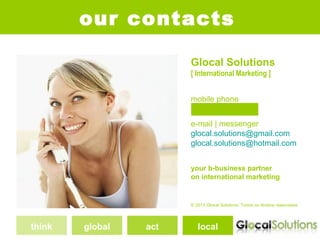 our contacts

                       Glocal Solutions
                       [ International Marketing ]


                       mobile phone
                       +351 962349820
                       e-mail | messenger
                       glocal.solutions@gmail.com
                       glocal.solutions@hotmail.com


                       your b-business partner
                       on international marketing


                       © 2013 Glocal Solutions. Todos os direitos reservados.




think   global   act      local
 