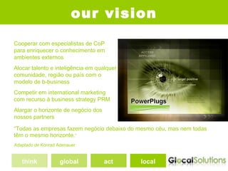 our vision
Cooperar com especialistas de CoP
para enriquecer o conhecimento em
ambientes externos
Alocar talento e inteligência em qualquer
comunidade, região ou país com o
modelo de b-business
Competir em international marketing
com recurso à business strategy PRM
Alargar o horizonte de negócio dos
nossos partners

“Todas as empresas fazem negócio debaixo do mesmo céu, mas nem todas
têm o mesmo horizonte.”
Adaptado de Konrad Adenauer


   think            global           act    local
 
