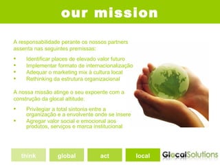 our mission
A responsabilidade perante os nossos partners
assenta nas seguintes premissas:
    Identificar places de elevado valor futuro
    Implementar formato de internacionalização
    Adequar o marketing mix à cultura local
    Rethinking da estrutura organizacional

A nossa missão atinge o seu expoente com a
construção da glocal attitude:
    Privilegiar a total sintonia entre a
     organização e a envolvente onde se insere
    Agregar valor social e emocional aos
     produtos, serviços e marca institucional




    think        global           act             local
 