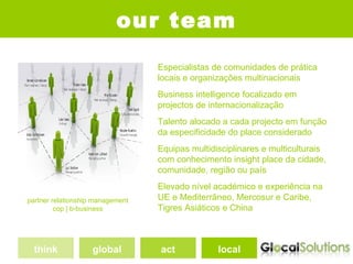 our team
                                  Especialistas de comunidades de prática
                                  locais e organizações multinacionais
                                  Business intelligence focalizado em
                                  projectos de internacionalização
                                  Talento alocado a cada projecto em função
                                  da especificidade do place considerado
                                  Equipas multidisciplinares e multiculturais
                                  com conhecimento insight place da cidade,
                                  comunidade, região ou país
                                  Elevado nível académico e experiência na
partner relationship management   UE e Mediterrâneo, Mercosur e Caribe,
         cop | b-business         Tigres Asiáticos e China



  think             global        act            local
 