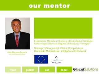 our mentor
                                         Doctorate in Business Administration, DBA*
                                         European University, Montreux, Switzerland
                                         * Study Plan Seminars concluded; Dissertation Thesys not presented


                                         Marketing Internacional, MBA [ESE]*
                                         Marketing Internacional, Graduate
                                         Publicidade e Marketing, Bachelor
                                         Escola Superior de Comunicação Social, Lisboa
                                         * Estudos Superiores Especializados


                                         Especialista: Marketing | Branding | Criatividade | Estratégia
                                         Comunicação | Banca e Seguros | Educação | Formação

                                         Strategic Management: Glocal Competences
João Marques Ferreira                    Dimensão Multicultural | Inteligência Emocional
 ceo, chief executive oficcer




  think                         global                        act                            local
 