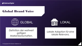 Global Brand Voice


                               GLOBAL               LOKAL

            Definition der weltweit
                                         Lokale Adaption für eine
                    gültigen
                                             lokale Relevanz.
             Markenbotschaften.


© Copyright 2012 Daniel J Edelman Ltd.
 