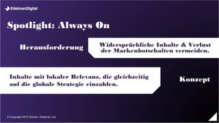 Spotlight: Always On

        Herausforderung                  Widersprüchliche Inhalte & Verlust der
                                            Markenbotschaften vermeiden.



 Inhalte mit lokaler Relevanz, die gleichzeitig                    Konzept
 auf die globale Strategie einzahlen.




© Copyright 2012 Daniel J Edelman Ltd.
 