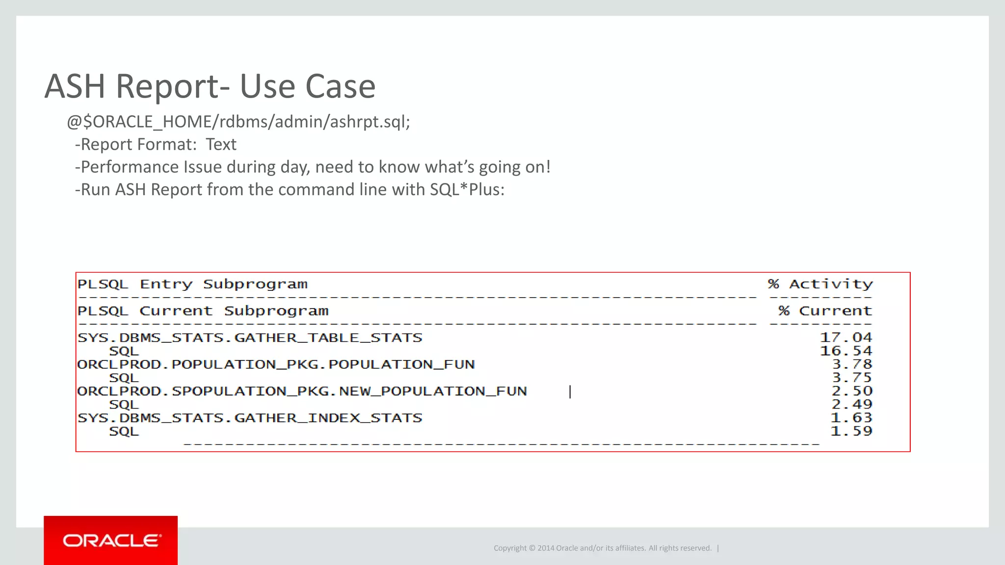Copyright © 2014 Oracle and/or its affiliates. All rights reserved. |
ASH Report- Use Case
@$ORACLE_HOME/rdbms/admin/ashrpt.sql;
-Report Format: Text
-Performance Issue during day, need to know what’s going on!
-Run ASH Report from the command line with SQL*Plus:
 