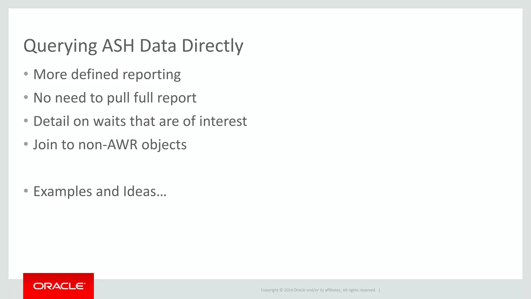 Copyright © 2014 Oracle and/or its affiliates. All rights reserved. |
Querying ASH Data Directly
• More defined reporting
• No need to pull full report
• Detail on waits that are of interest
• Join to non-AWR objects
• Examples and Ideas…
 