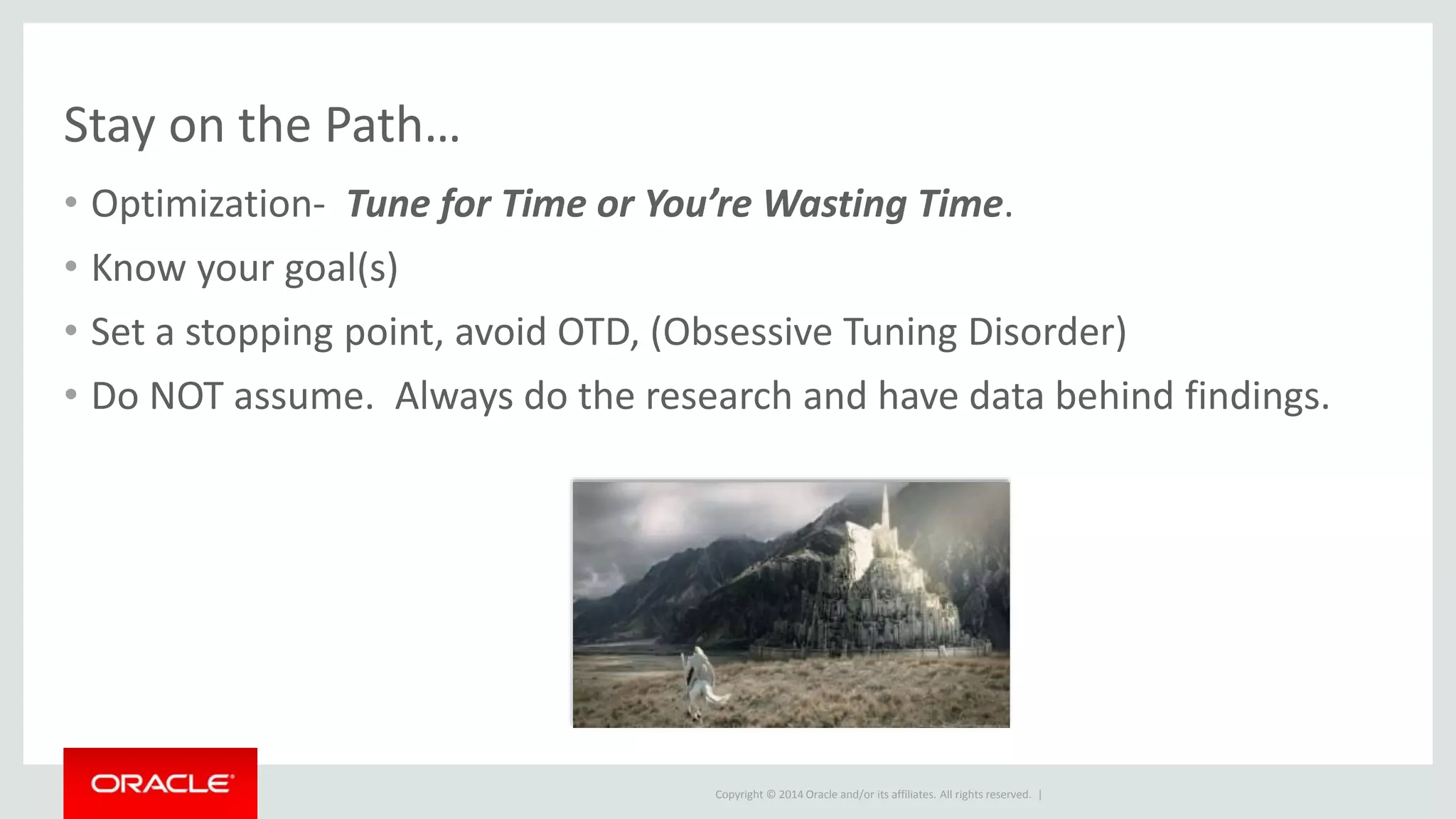 Copyright © 2014 Oracle and/or its affiliates. All rights reserved. |
Stay on the Path…
• Optimization- Tune for Time or You’re Wasting Time.
• Know your goal(s)
• Set a stopping point, avoid OTD, (Obsessive Tuning Disorder)
• Do NOT assume. Always do the research and have data behind findings.
 