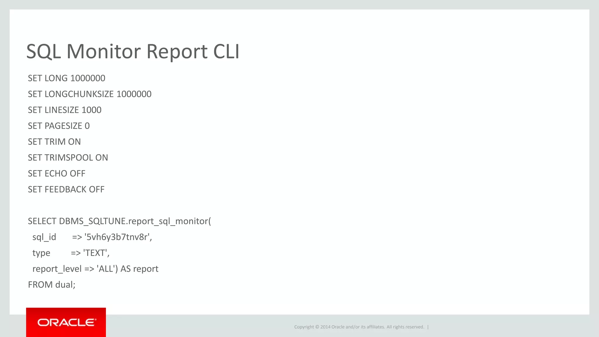 Copyright © 2014 Oracle and/or its affiliates. All rights reserved. |
SQL Monitor Report CLI
SET LONG 1000000
SET LONGCHUNKSIZE 1000000
SET LINESIZE 1000
SET PAGESIZE 0
SET TRIM ON
SET TRIMSPOOL ON
SET ECHO OFF
SET FEEDBACK OFF
SELECT DBMS_SQLTUNE.report_sql_monitor(
sql_id => '5vh6y3b7tnv8r',
type => 'TEXT',
report_level => 'ALL') AS report
FROM dual;
 