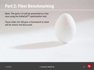 Part 2: Fiber Benchmarking 
9.9.2014 J. Lehtonen GloCell Oy 13 
Note: The parts 2-4 will be presented as a live case using the SoftaCellTMoptimization tool. 
These slides (12-26) give a framework to what will be shown and discussed.  
