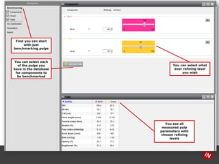 14 
First you canstart with just benchmarking pulps 
You can selecteach of the pulps you have in the database for components to be benchmarked 
You canselect what ever refining level you wish 
You see all measured pulp parameterswith chosen refining levels  