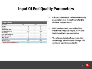 Input Of End Quality Parameters 
?Its easy to enter all the needed quality parameters into the software for the end use requirements 
?Optimization tools help to find the most cost effective way to reach the target quality in any properties 
?The changed costs of raw materials and energy influence and change the optimum solution constantly 
18 
 