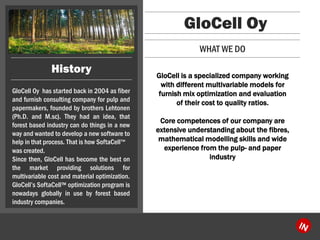 GloCellOyhasstartedbackin2004asfiberandfurnishconsultingcompanyforpulpandpapermakers,foundedbybrothersLehtonen(Ph.D.andM.sc).Theyhadanidea,thatforestbasedindustrycandothingsinanewwayandwantedtodevelopanewsoftwaretohelpinthatprocess.ThatishowSoftaCell? 
wascreated. 
Sincethen,GloCellhasbecomethebestonthemarketprovidingsolutionsformultivariablecostandmaterialoptimization. GloCellsSoftaCell?optimizationprogramisnowadaysgloballyinusebyforestbasedindustrycompanies. 
GloCell Oy 
GloCell is a specialized company working with different multivariable models for furnish mix optimization and evaluation of their cost to quality ratios. 
Core competences of our company are extensive understanding about the fibres, mathematical modelling skills and wide experience from the pulp-and paper industry 
WHAT WE DO 
History  