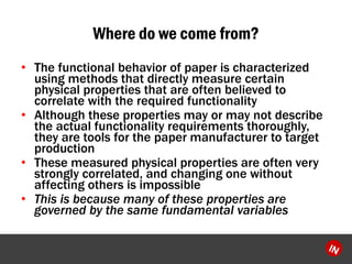 Where do we come from? 
?The functional behavior of paper is characterized using methods that directly measure certain physical properties that are often believed to correlate with the required functionality 
?Although these properties may or may not describe the actual functionality requirements thoroughly, they are tools for the paper manufacturer to target production 
?These measured physical properties are often very strongly correlated, and changing one without affecting others is impossible 
?This is because many of these properties are governed by the same fundamental variables  