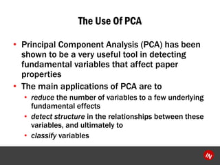 The Use Of PCA 
?Principal Component Analysis (PCA) has been shown to be a very useful tool in detecting fundamental variables that affect paper properties 
?The main applications of PCA are to 
?reducethe number of variables to a few underlying fundamental effects 
?detect structurein the relationships between these variables, and ultimately to 
?classify variables  