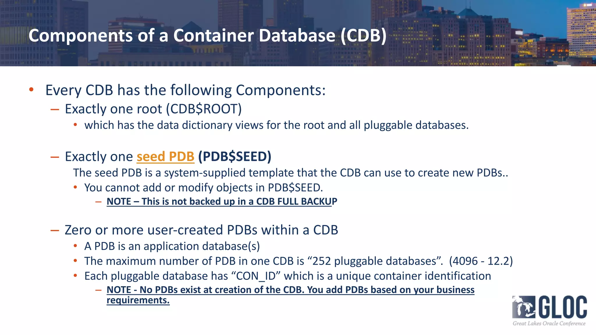 Components of a Container Database (CDB)
• Every CDB has the following Components:
– Exactly one root (CDB$ROOT)
• which has the data dictionary views for the root and all pluggable databases.
– Exactly one seed PDB (PDB$SEED)
The seed PDB is a system-supplied template that the CDB can use to create new PDBs..
• You cannot add or modify objects in PDB$SEED.
– NOTE – This is not backed up in a CDB FULL BACKUP
– Zero or more user-created PDBs within a CDB
• A PDB is an application database(s)
• The maximum number of PDB in one CDB is “252 pluggable databases”. (4096 - 12.2)
• Each pluggable database has “CON_ID” which is a unique container identification
– NOTE - No PDBs exist at creation of the CDB. You add PDBs based on your business
requirements.
 