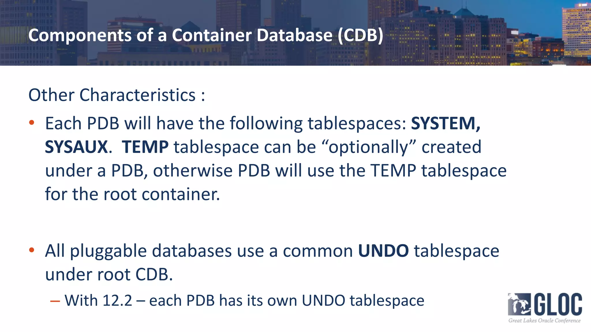 Components of a Container Database (CDB)
Other Characteristics :
• Each PDB will have the following tablespaces: SYSTEM,
SYSAUX. TEMP tablespace can be “optionally” created
under a PDB, otherwise PDB will use the TEMP tablespace
for the root container.
• All pluggable databases use a common UNDO tablespace
under root CDB.
– With 12.2 – each PDB has its own UNDO tablespace
 