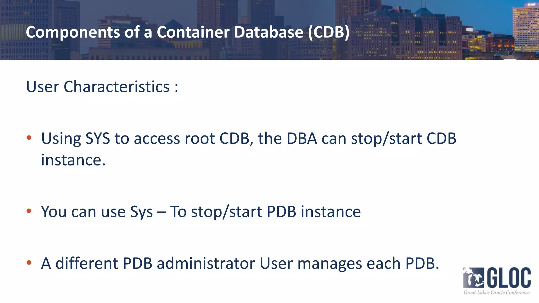 Components of a Container Database (CDB)
User Characteristics :
• Using SYS to access root CDB, the DBA can stop/start CDB
instance.
• You can use Sys – To stop/start PDB instance
• A different PDB administrator User manages each PDB.
 