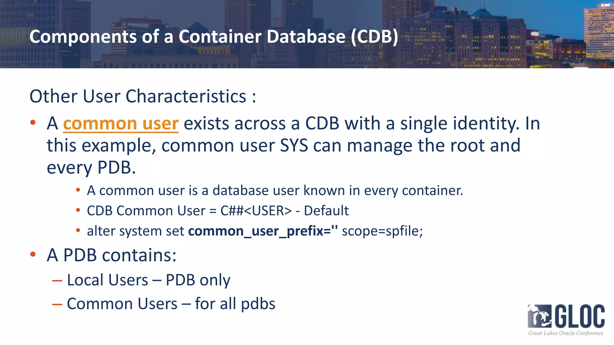 Components of a Container Database (CDB)
Other User Characteristics :
• A common user exists across a CDB with a single identity. In
this example, common user SYS can manage the root and
every PDB.
• A common user is a database user known in every container.
• CDB Common User = C##<USER> - Default
• alter system set common_user_prefix='' scope=spfile;
• A PDB contains:
– Local Users – PDB only
– Common Users – for all pdbs
 