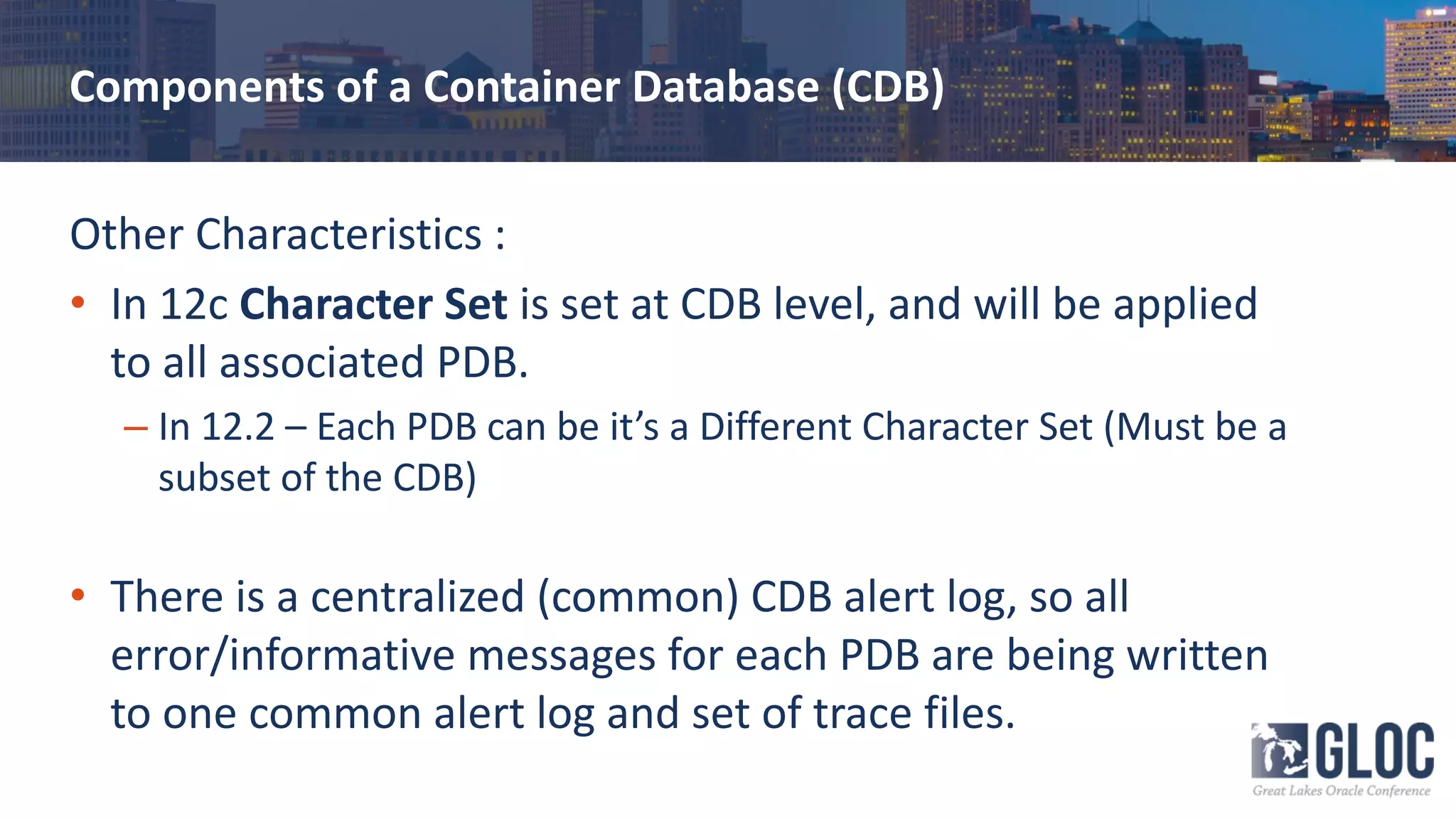 Components of a Container Database (CDB)
Other Characteristics :
• In 12c Character Set is set at CDB level, and will be applied
to all associated PDB.
– In 12.2 – Each PDB can be it’s a Different Character Set (Must be a
subset of the CDB)
• There is a centralized (common) CDB alert log, so all
error/informative messages for each PDB are being written
to one common alert log and set of trace files.
 