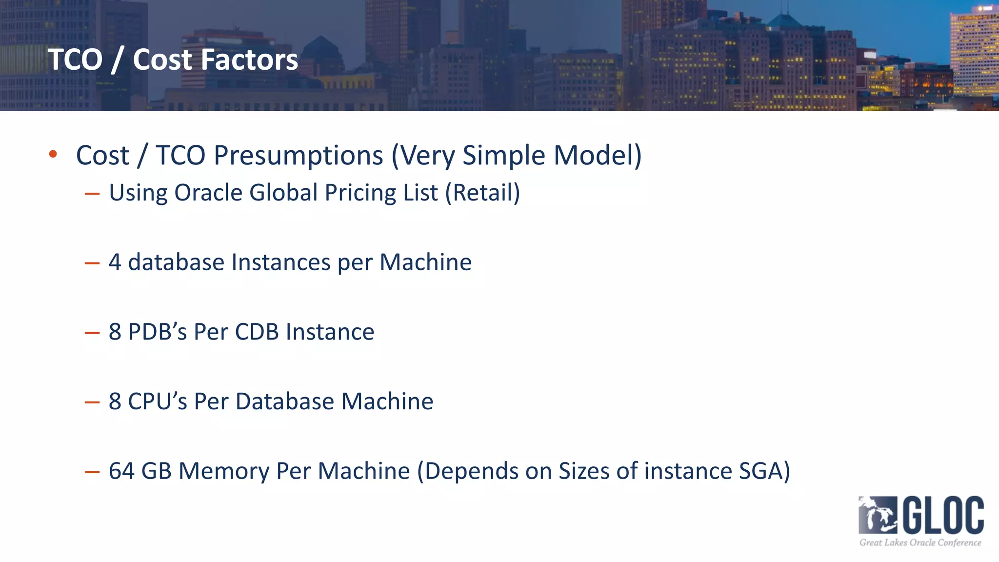 TCO / Cost Factors
• Cost / TCO Presumptions (Very Simple Model)
– Using Oracle Global Pricing List (Retail)
– 4 database Instances per Machine
– 8 PDB’s Per CDB Instance
– 8 CPU’s Per Database Machine
– 64 GB Memory Per Machine (Depends on Sizes of instance SGA)
 