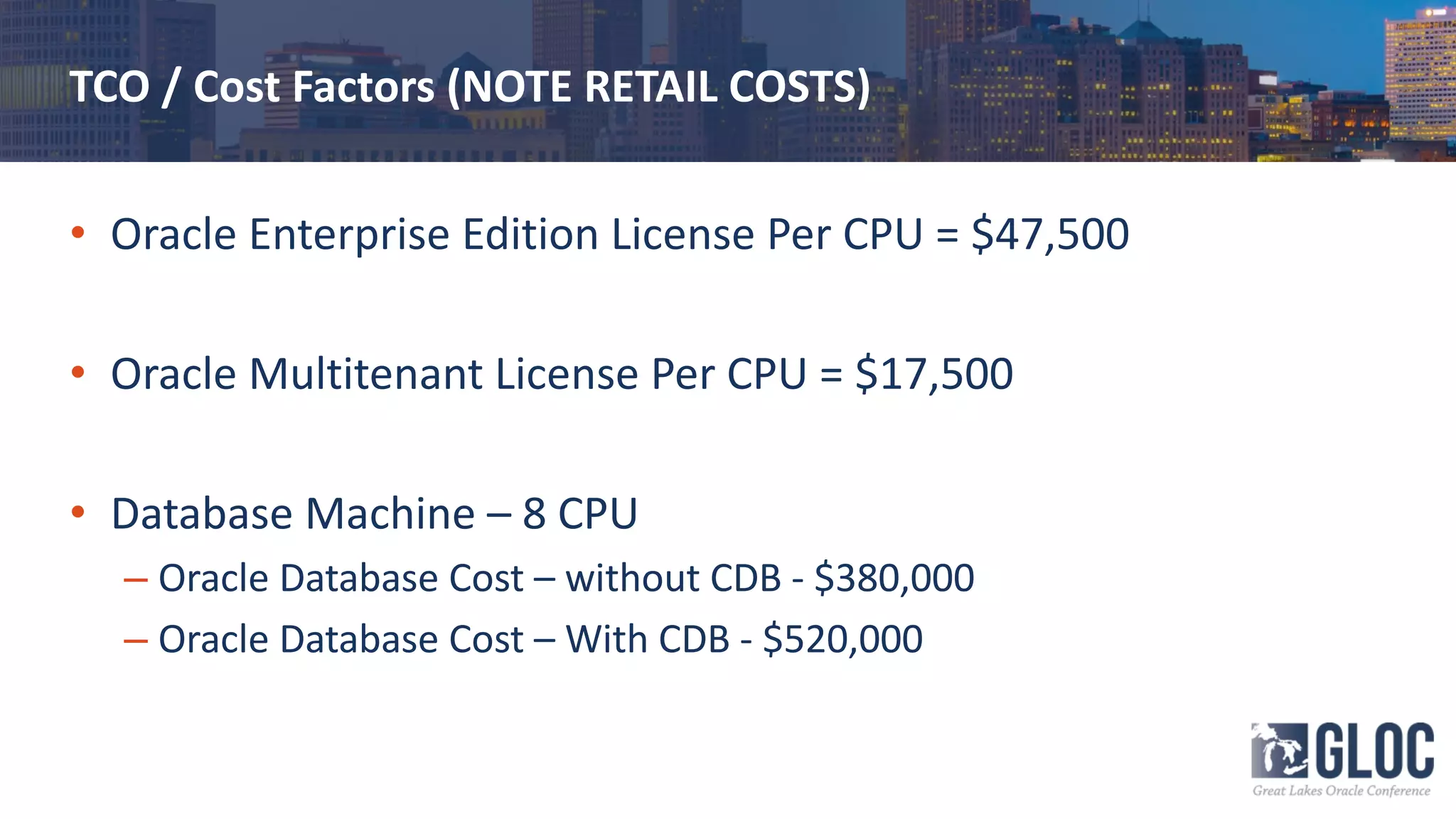 TCO / Cost Factors (NOTE RETAIL COSTS)
• Oracle Enterprise Edition License Per CPU = $47,500
• Oracle Multitenant License Per CPU = $17,500
• Database Machine – 8 CPU
– Oracle Database Cost – without CDB - $380,000
– Oracle Database Cost – With CDB - $520,000
 
