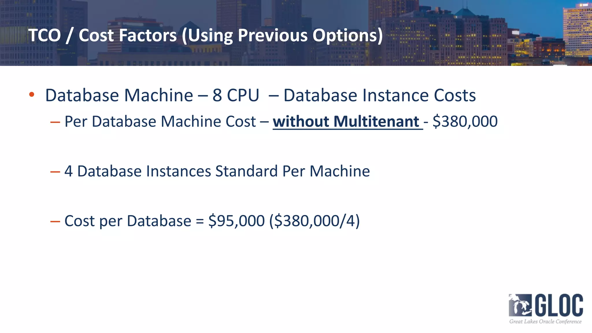 TCO / Cost Factors (Using Previous Options)
• Database Machine – 8 CPU – Database Instance Costs
– Per Database Machine Cost – without Multitenant - $380,000
– 4 Database Instances Standard Per Machine
– Cost per Database = $95,000 ($380,000/4)
 