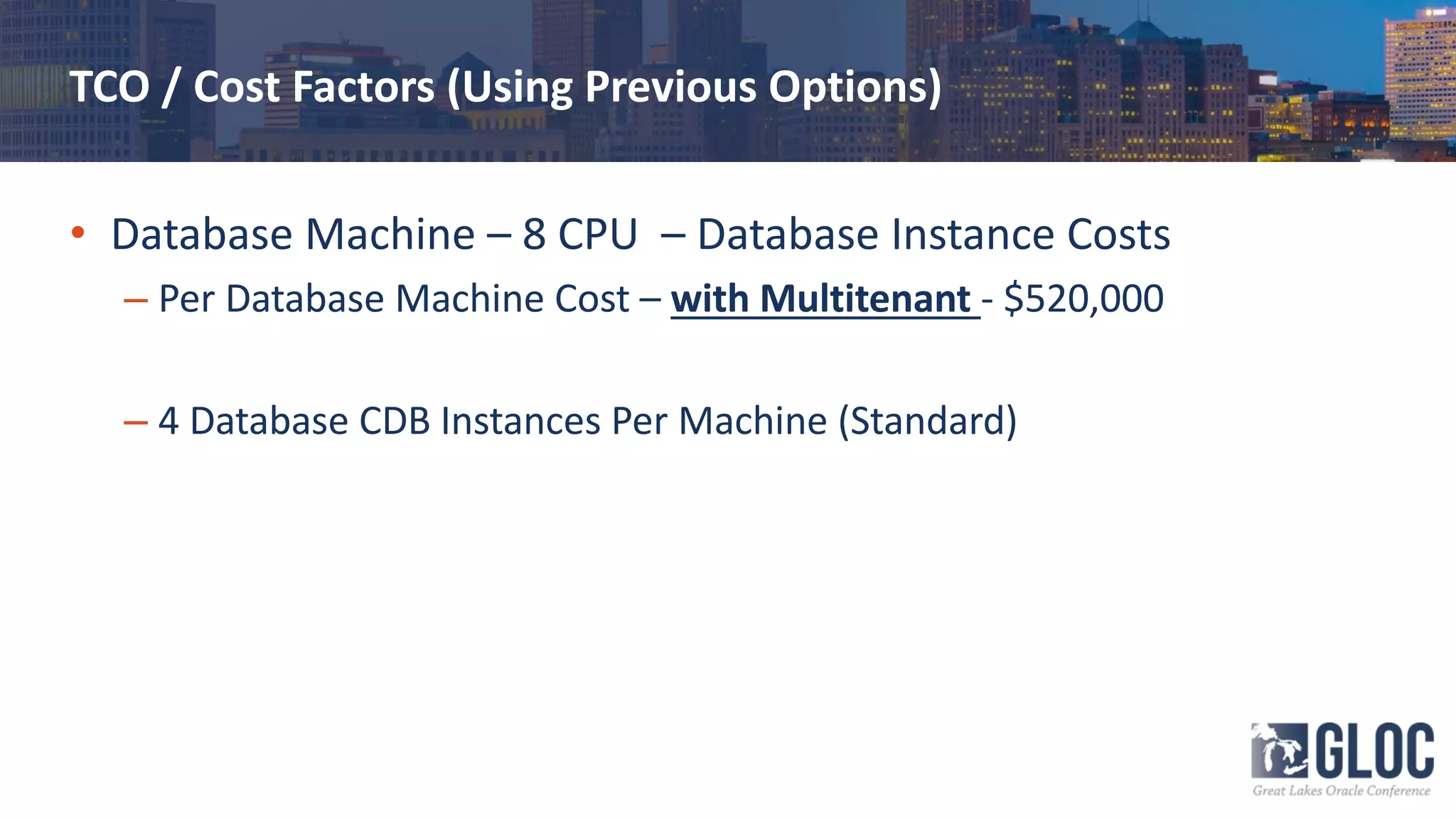 TCO / Cost Factors (Using Previous Options)
• Database Machine – 8 CPU – Database Instance Costs
– Per Database Machine Cost – with Multitenant - $520,000
– 4 Database CDB Instances Per Machine (Standard)
 