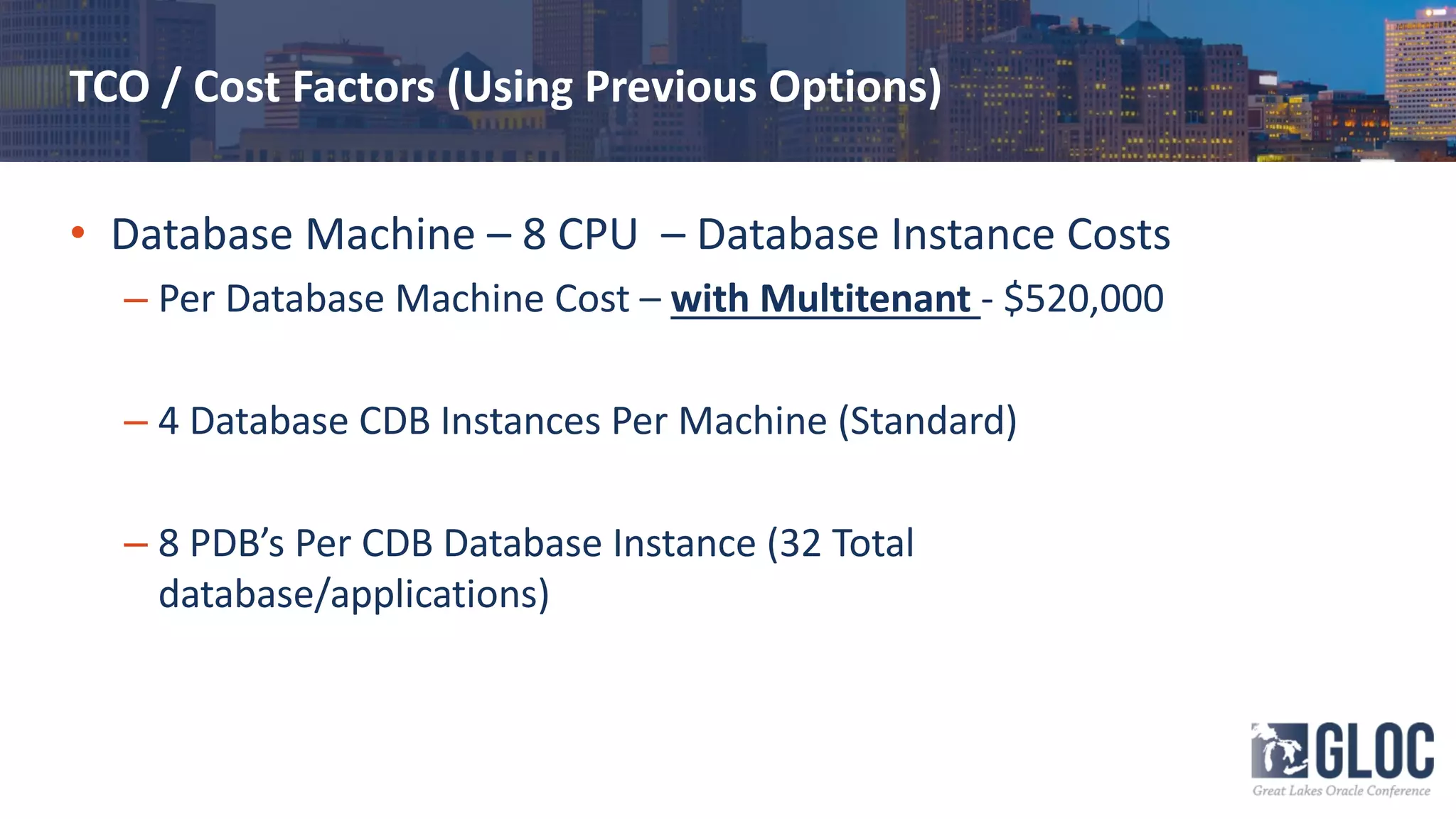 TCO / Cost Factors (Using Previous Options)
• Database Machine – 8 CPU – Database Instance Costs
– Per Database Machine Cost – with Multitenant - $520,000
– 4 Database CDB Instances Per Machine (Standard)
– 8 PDB’s Per CDB Database Instance (32 Total
database/applications)
 