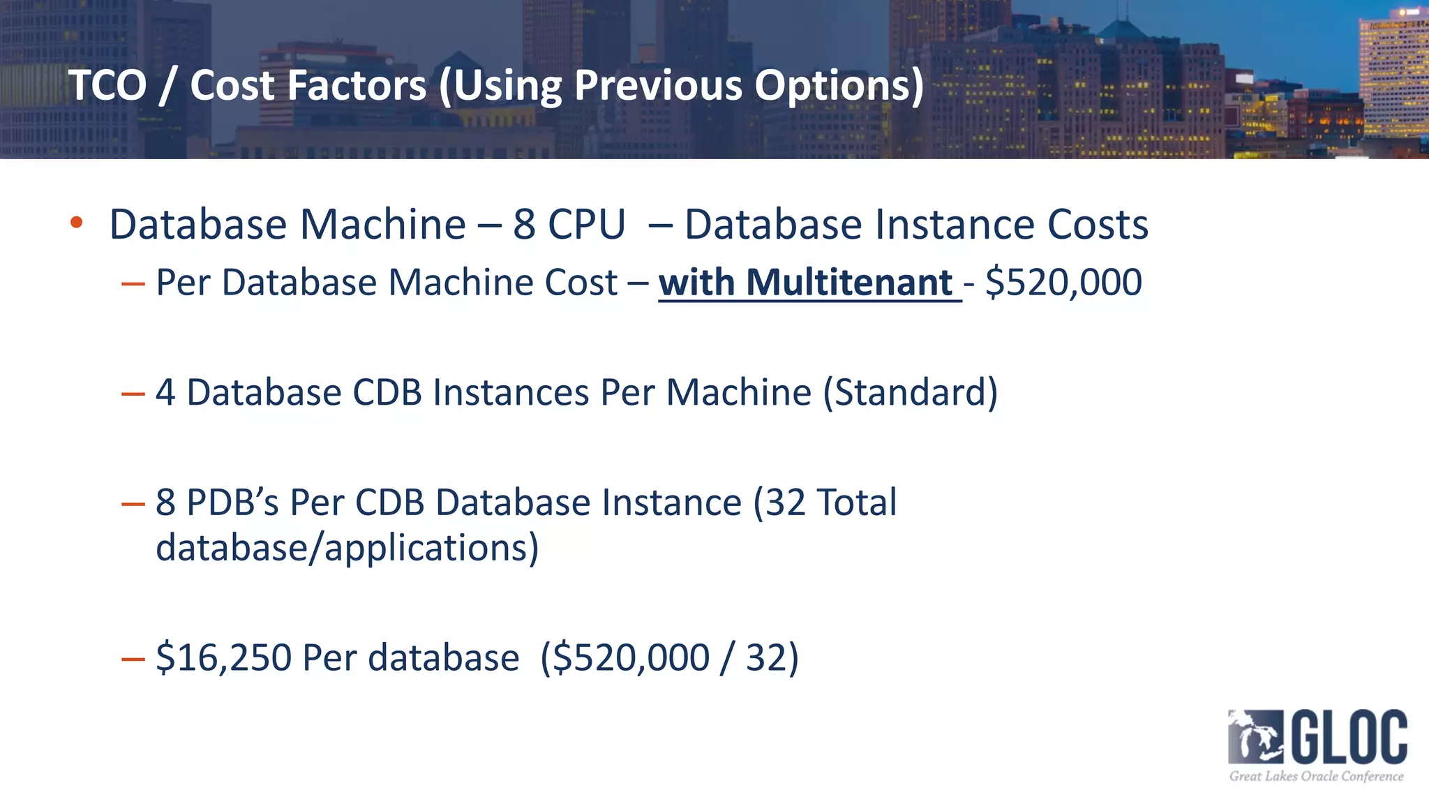 TCO / Cost Factors (Using Previous Options)
• Database Machine – 8 CPU – Database Instance Costs
– Per Database Machine Cost – with Multitenant - $520,000
– 4 Database CDB Instances Per Machine (Standard)
– 8 PDB’s Per CDB Database Instance (32 Total
database/applications)
– $16,250 Per database ($520,000 / 32)
 