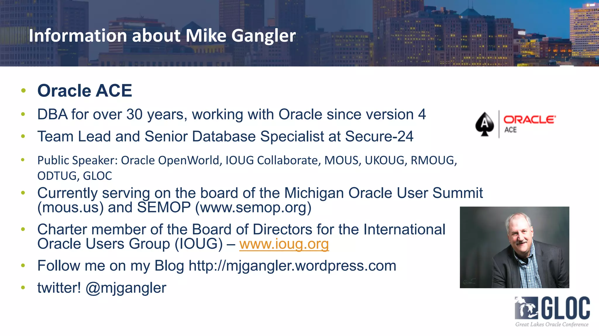 Information about Mike Gangler
• Oracle ACE
• DBA for over 30 years, working with Oracle since version 4
• Team Lead and Senior Database Specialist at Secure-24
• Public Speaker: Oracle OpenWorld, IOUG Collaborate, MOUS, UKOUG, RMOUG,
ODTUG, GLOC
• Currently serving on the board of the Michigan Oracle User Summit
(mous.us) and SEMOP (www.semop.org)
• Charter member of the Board of Directors for the International
Oracle Users Group (IOUG) – www.ioug.org
• Follow me on my Blog http://mjgangler.wordpress.com
• twitter! @mjgangler
 
