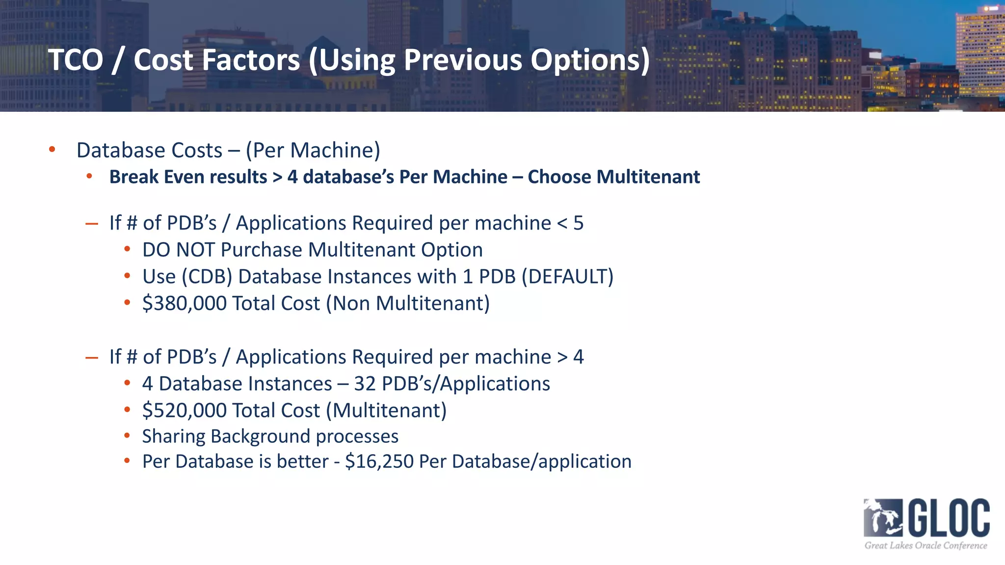 TCO / Cost Factors (Using Previous Options)
• Database Costs – (Per Machine)
• Break Even results > 4 database’s Per Machine – Choose Multitenant
– If # of PDB’s / Applications Required per machine < 5
• DO NOT Purchase Multitenant Option
• Use (CDB) Database Instances with 1 PDB (DEFAULT)
• $380,000 Total Cost (Non Multitenant)
– If # of PDB’s / Applications Required per machine > 4
• 4 Database Instances – 32 PDB’s/Applications
• $520,000 Total Cost (Multitenant)
• Sharing Background processes
• Per Database is better - $16,250 Per Database/application
 