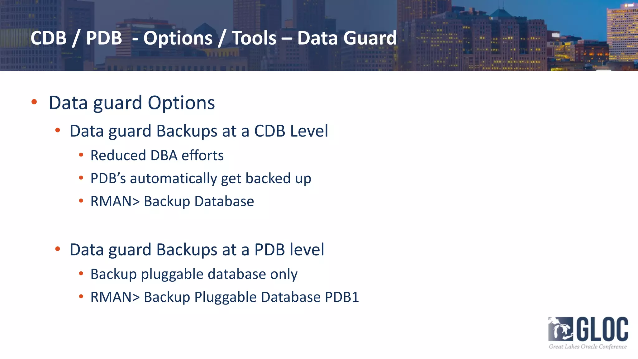 CDB / PDB - Options / Tools – Data Guard
• Data guard Options
• Data guard Backups at a CDB Level
• Reduced DBA efforts
• PDB’s automatically get backed up
• RMAN> Backup Database
• Data guard Backups at a PDB level
• Backup pluggable database only
• RMAN> Backup Pluggable Database PDB1
 