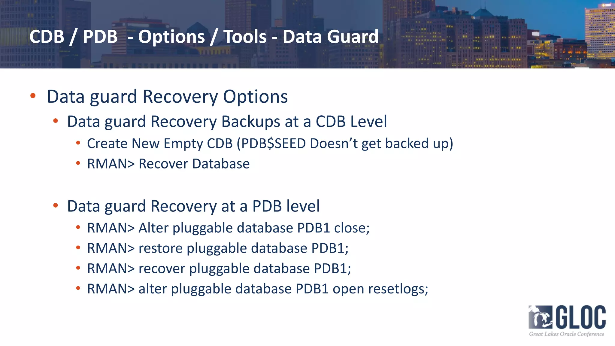 CDB / PDB - Options / Tools - Data Guard
• Data guard Recovery Options
• Data guard Recovery Backups at a CDB Level
• Create New Empty CDB (PDB$SEED Doesn’t get backed up)
• RMAN> Recover Database
• Data guard Recovery at a PDB level
• RMAN> Alter pluggable database PDB1 close;
• RMAN> restore pluggable database PDB1;
• RMAN> recover pluggable database PDB1;
• RMAN> alter pluggable database PDB1 open resetlogs;
 