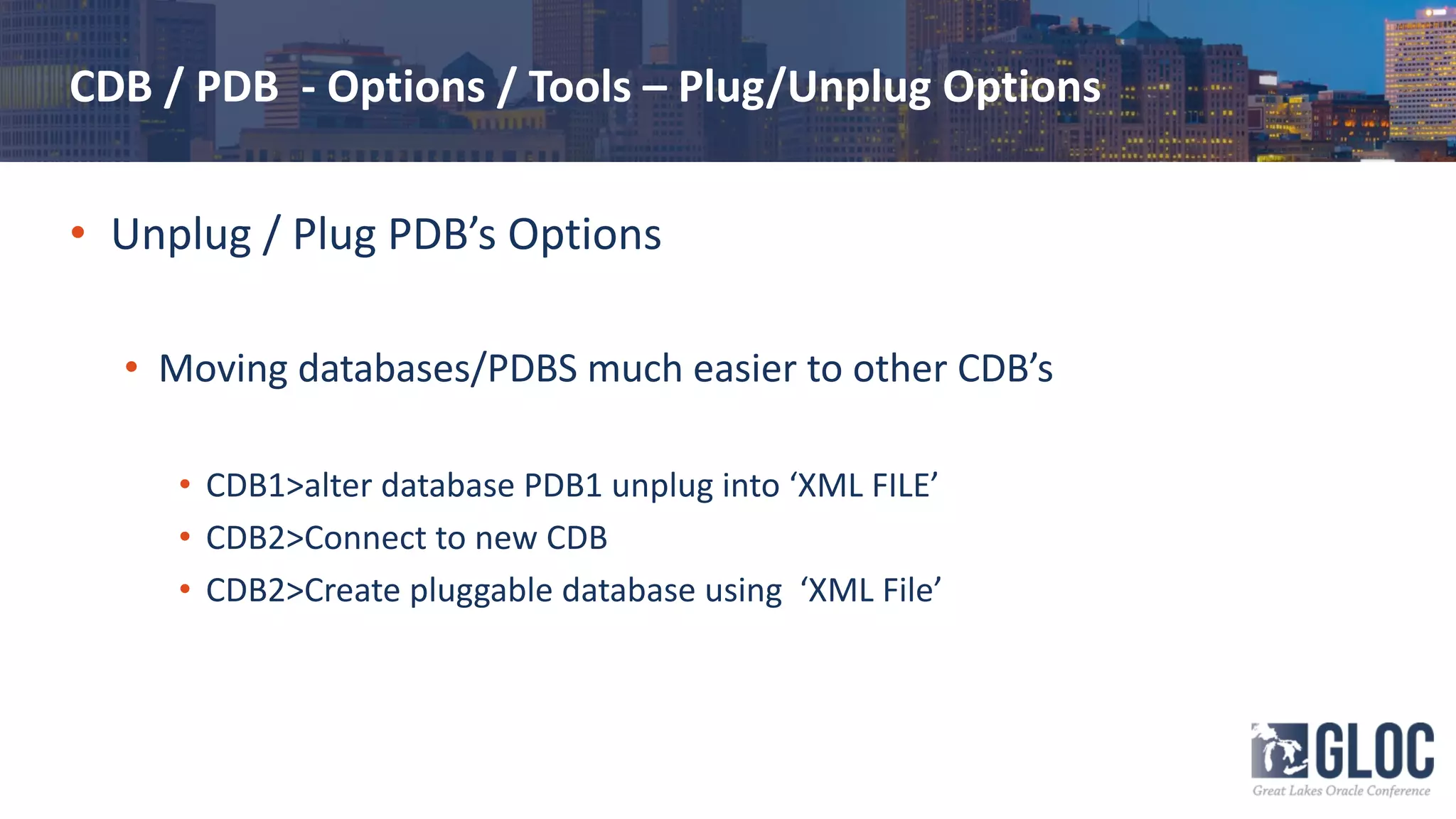 CDB / PDB - Options / Tools – Plug/Unplug Options
• Unplug / Plug PDB’s Options
• Moving databases/PDBS much easier to other CDB’s
• CDB1>alter database PDB1 unplug into ‘XML FILE’
• CDB2>Connect to new CDB
• CDB2>Create pluggable database using ‘XML File’
 