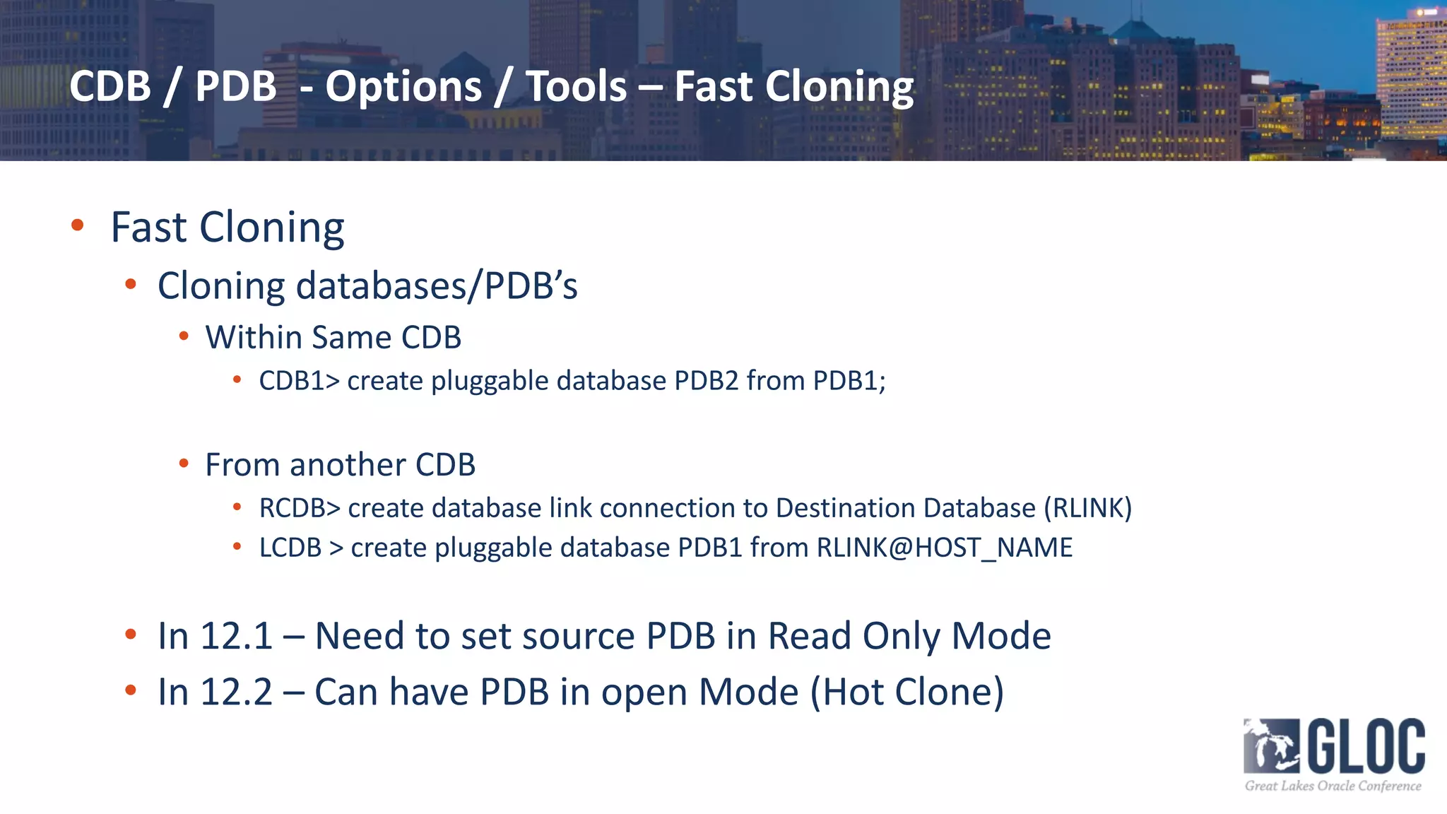 CDB / PDB - Options / Tools – Fast Cloning
• Fast Cloning
• Cloning databases/PDB’s
• Within Same CDB
• CDB1> create pluggable database PDB2 from PDB1;
• From another CDB
• RCDB> create database link connection to Destination Database (RLINK)
• LCDB > create pluggable database PDB1 from RLINK@HOST_NAME
• In 12.1 – Need to set source PDB in Read Only Mode
• In 12.2 – Can have PDB in open Mode (Hot Clone)
 
