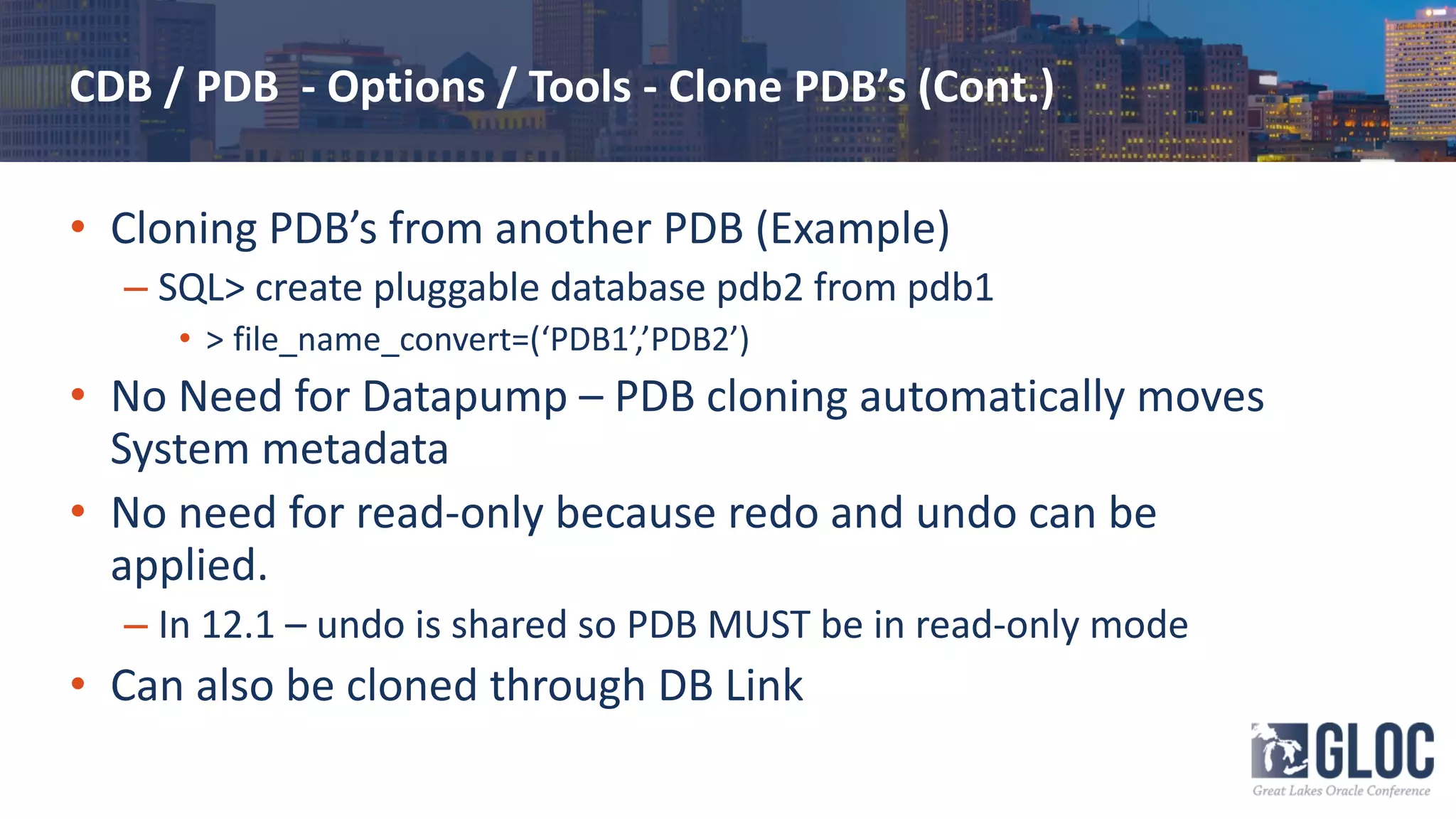 CDB / PDB - Options / Tools - Clone PDB’s (Cont.)
• Cloning PDB’s from another PDB (Example)
– SQL> create pluggable database pdb2 from pdb1
• > file_name_convert=(‘PDB1’,’PDB2’)
• No Need for Datapump – PDB cloning automatically moves
System metadata
• No need for read-only because redo and undo can be
applied.
– In 12.1 – undo is shared so PDB MUST be in read-only mode
• Can also be cloned through DB Link
 