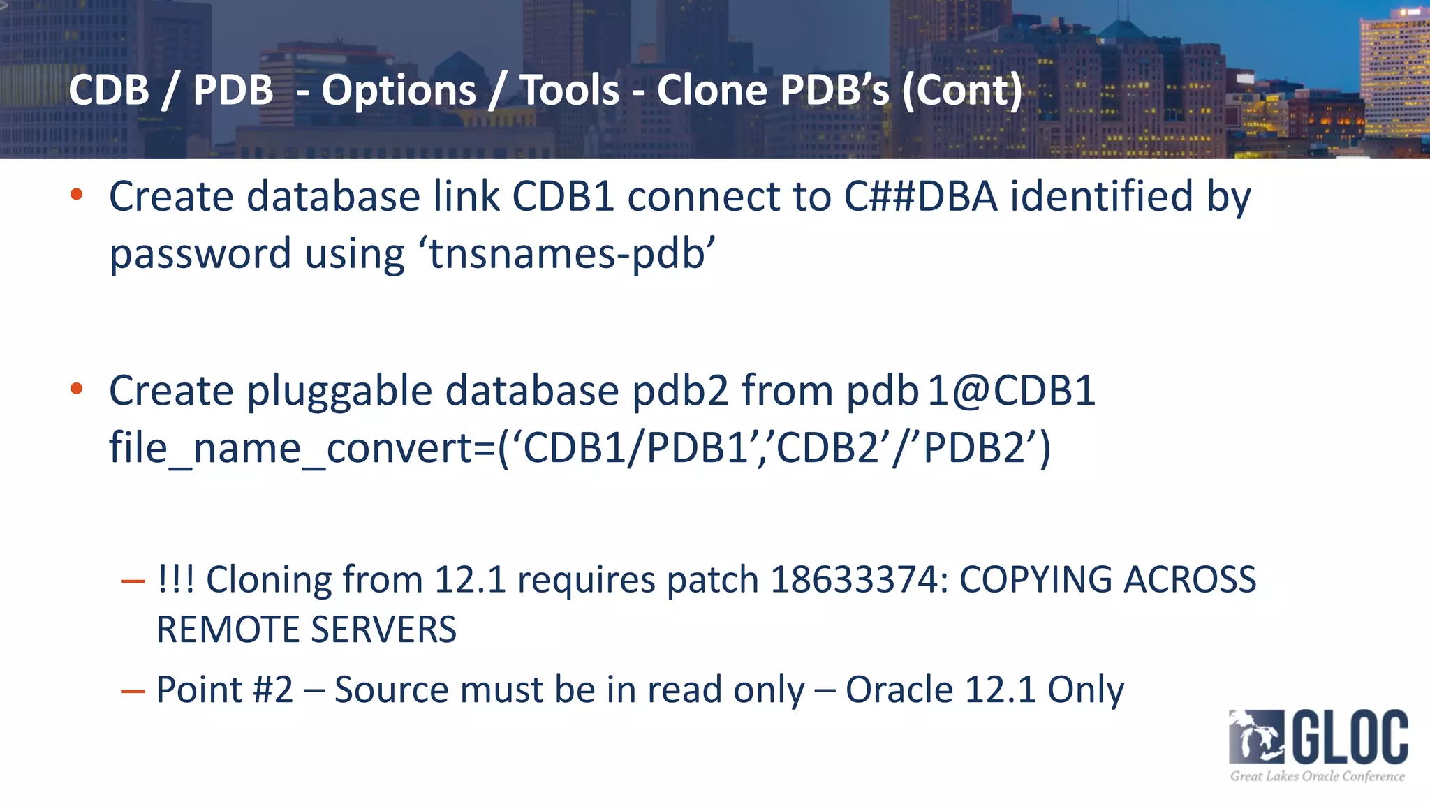 CDB / PDB - Options / Tools - Clone PDB’s (Cont)
• Create database link CDB1 connect to C##DBA identified by
password using ‘tnsnames-pdb’
• Create pluggable database pdb2 from pdb1@CDB1
file_name_convert=(‘CDB1/PDB1’,’CDB2’/’PDB2’)
– !!! Cloning from 12.1 requires patch 18633374: COPYING ACROSS
REMOTE SERVERS
– Point #2 – Source must be in read only – Oracle 12.1 Only
 