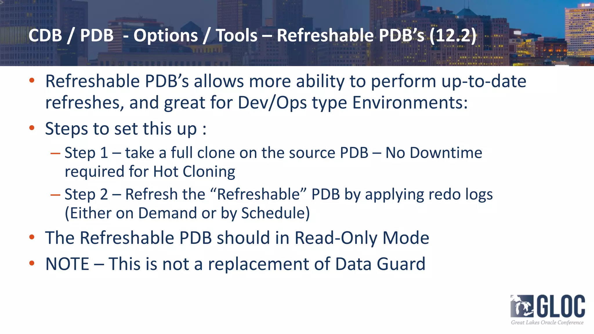 CDB / PDB - Options / Tools – Refreshable PDB’s (12.2)
• Refreshable PDB’s allows more ability to perform up-to-date
refreshes, and great for Dev/Ops type Environments:
• Steps to set this up :
– Step 1 – take a full clone on the source PDB – No Downtime
required for Hot Cloning
– Step 2 – Refresh the “Refreshable” PDB by applying redo logs
(Either on Demand or by Schedule)
• The Refreshable PDB should in Read-Only Mode
• NOTE – This is not a replacement of Data Guard
 