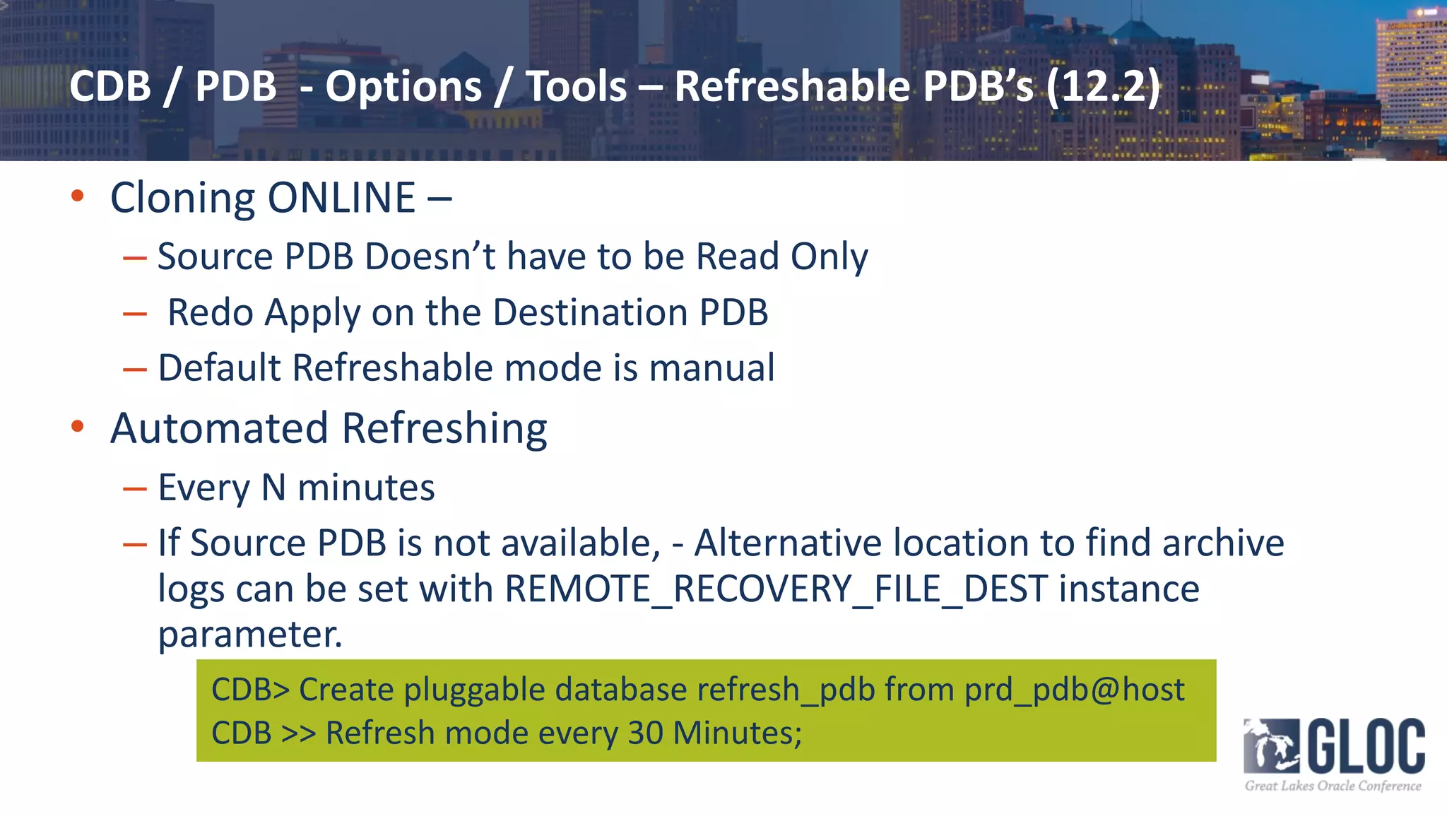 CDB / PDB - Options / Tools – Refreshable PDB’s (12.2)
• Cloning ONLINE –
– Source PDB Doesn’t have to be Read Only
– Redo Apply on the Destination PDB
– Default Refreshable mode is manual
• Automated Refreshing
– Every N minutes
– If Source PDB is not available, - Alternative location to find archive
logs can be set with REMOTE_RECOVERY_FILE_DEST instance
parameter.
CDB> Create pluggable database refresh_pdb from prd_pdb@host
CDB >> Refresh mode every 30 Minutes;
 