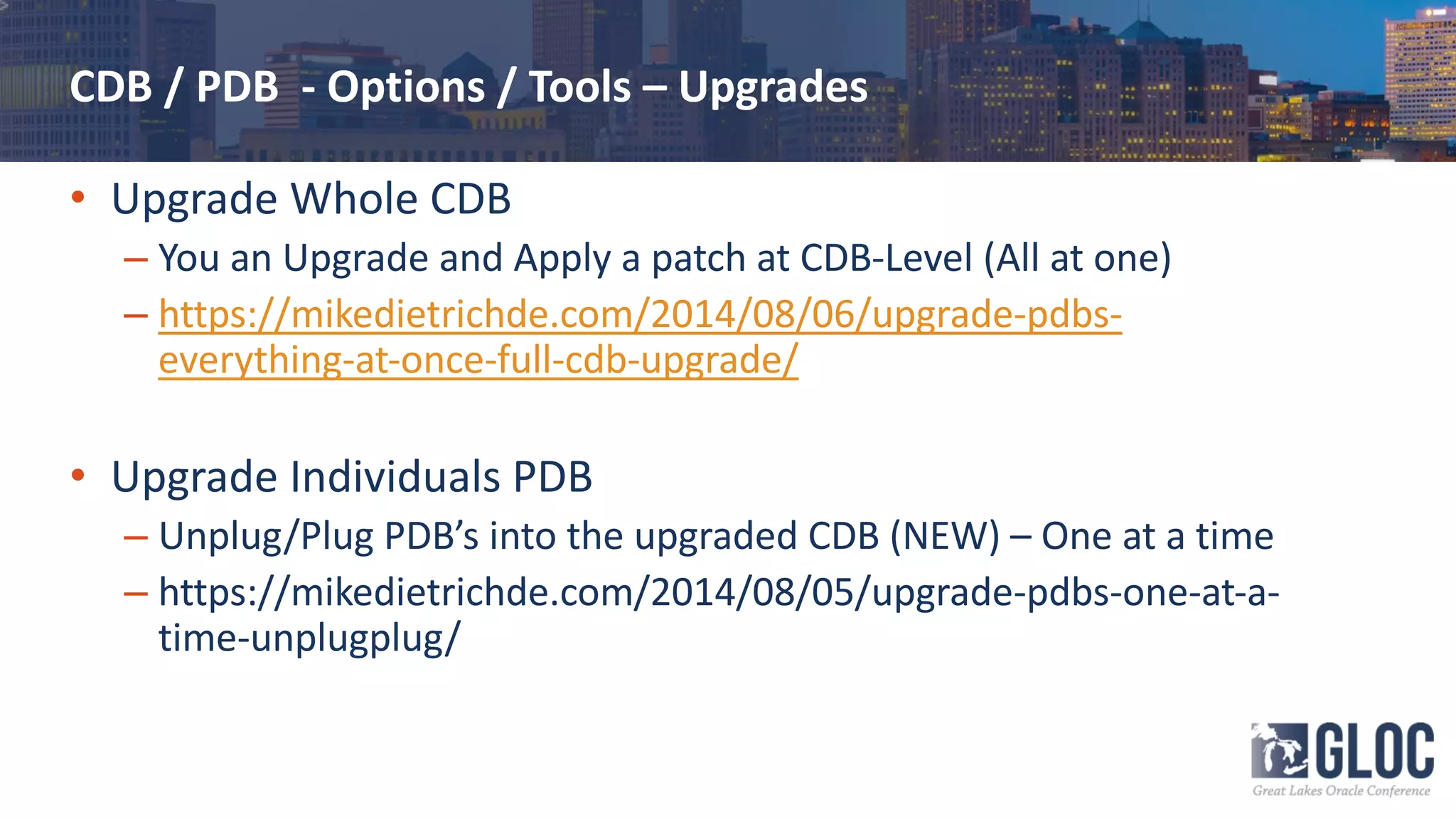 CDB / PDB - Options / Tools – Upgrades
• Upgrade Whole CDB
– You an Upgrade and Apply a patch at CDB-Level (All at one)
– https://mikedietrichde.com/2014/08/06/upgrade-pdbs-
everything-at-once-full-cdb-upgrade/
• Upgrade Individuals PDB
– Unplug/Plug PDB’s into the upgraded CDB (NEW) – One at a time
– https://mikedietrichde.com/2014/08/05/upgrade-pdbs-one-at-a-
time-unplugplug/
 